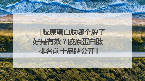 胶原蛋白肽哪个牌子好最有效？胶原蛋白肽排名前十品牌公开