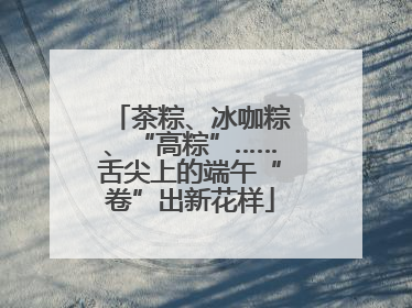 茶粽、冰咖粽、“高粽”……舌尖上的端午“卷”出新花样