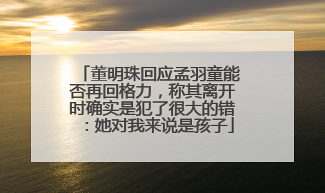 董明珠回应孟羽童能否再回格力，称其离开时确实是犯了很大的错：她对我来说是孩子