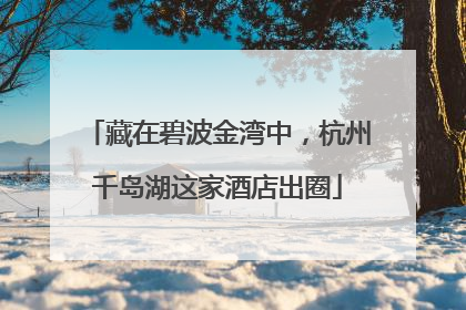 藏在碧波金湾中，杭州千岛湖这家酒店出圈