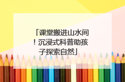 课堂搬进山水间！沉浸式科普助孩子探索自然