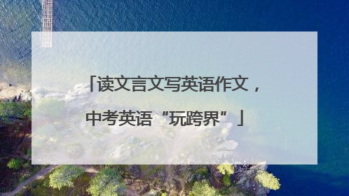 读文言文写英语作文，中考英语“玩跨界”