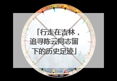行走在吉林，追寻陈云同志留下的历史足迹