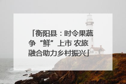衡阳县：时令果蔬争“鲜”上市 农旅融合助力乡村振兴