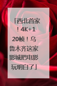 西北首家！4K+120帧！乌鲁木齐这家影城把电影玩明白了