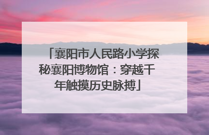 襄阳市人民路小学探秘襄阳博物馆：穿越千年触摸历史脉搏