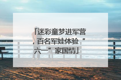 迷彩童梦进军营，百名军娃体验“六一”家国情
