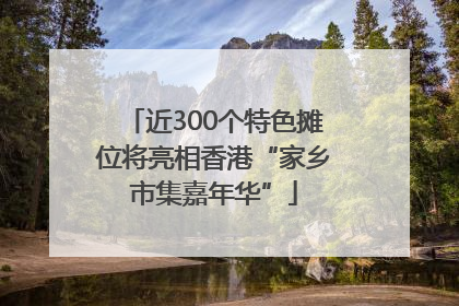 近300个特色摊位将亮相香港“家乡市集嘉年华”
