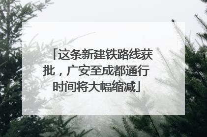 这条新建铁路线获批，广安至成都通行时间将大幅缩减