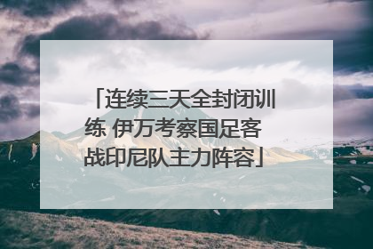 连续三天全封闭训练 伊万考察国足客战印尼队主力阵容
