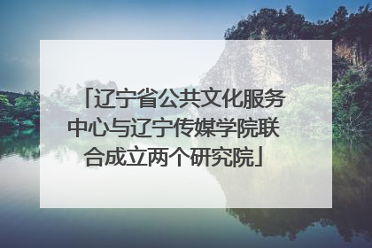 辽宁省公共文化服务中心与辽宁传媒学院联合成立两个研究院