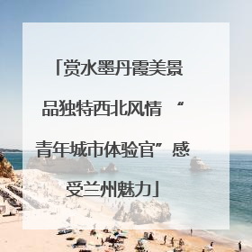 赏水墨丹霞美景 品独特西北风情 “青年城市体验官”感受兰州魅力