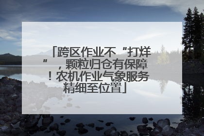 跨区作业不“打烊”，颗粒归仓有保障！农机作业气象服务精细至位置