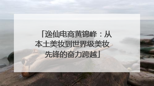 逸仙电商黄锦峰：从本土美妆到世界级美妆先锋的奋力跨越