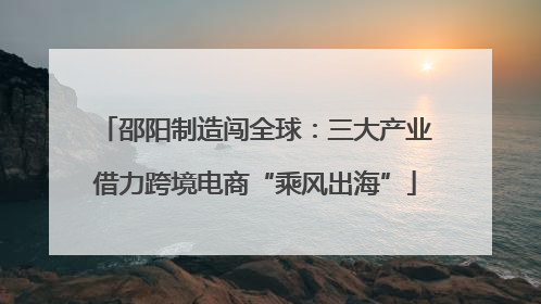 邵阳制造闯全球：三大产业借力跨境电商“乘风出海”