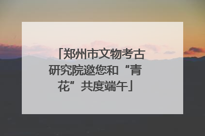 郑州市文物考古研究院邀您和“青花”共度端午
