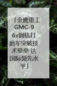 金鹰重工GMC-96x钢轨打磨车突破技术壁垒 达国际领先水平