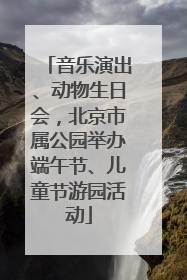 音乐演出、动物生日会，北京市属公园举办端午节、儿童节游园活动