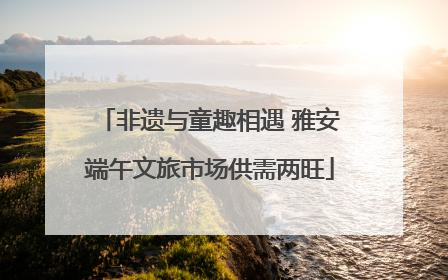 非遗与童趣相遇 雅安端午文旅市场供需两旺