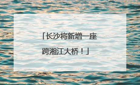 长沙将新增一座跨湘江大桥！