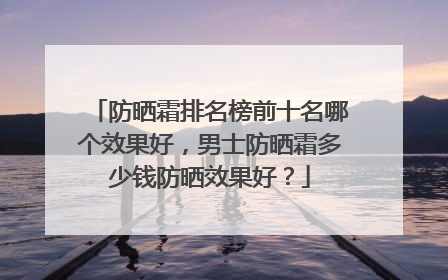 防晒霜排名榜前十名哪个效果好，男士防晒霜多少钱防晒效果好？