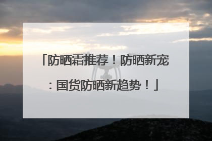 防晒霜推荐！防晒新宠：国货防晒新趋势！
