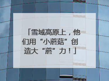 雪域高原上，他们用“小蘑菇”创造大“蘑”力！