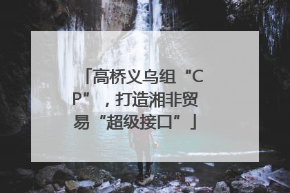 高桥义乌组“CP”，打造湘非贸易“超级接口”