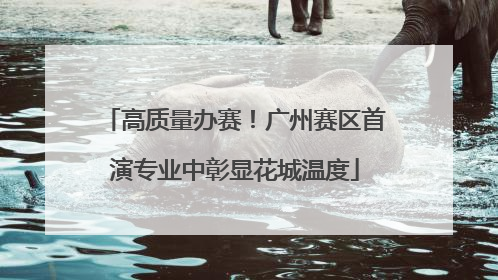 高质量办赛！广州赛区首演专业中彰显花城温度