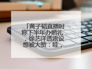 黄子韬直播时称下半年办婚礼，徐艺洋透露设想被大赞：哇，这个太好了