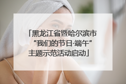黑龙江省暨哈尔滨市“我们的节日·端午”主题示范活动启动