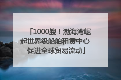 1000艘！渤海湾崛起世界级船舶租赁中心 促进全球贸易流动