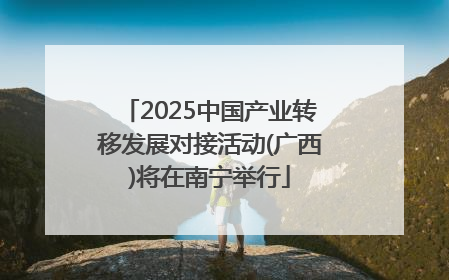 2025中国产业转移发展对接活动(广西)将在南宁举行