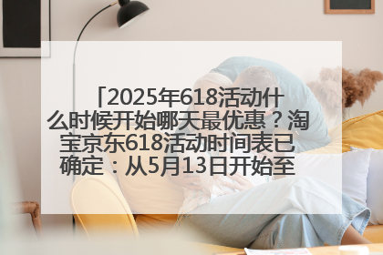 2025年618活动什么时候开始哪天最优惠？淘宝京东618活动时间表已确定：从5月13日开始至6月18日结束