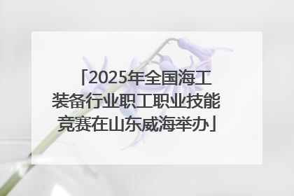 2025年全国海工装备行业职工职业技能竞赛在山东威海举办