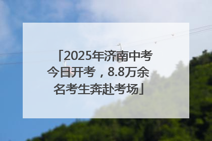 2025年济南中考今日开考，8.8万余名考生奔赴考场