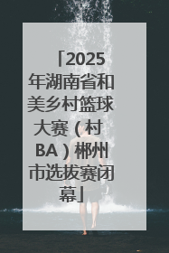 2025年湖南省和美乡村篮球大赛（村 BA）郴州市选拔赛闭幕