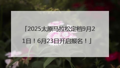 2025太原马拉松定档9月21日！6月23日开启报名！