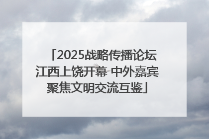 2025战略传播论坛江西上饶开幕 中外嘉宾聚焦文明交流互鉴