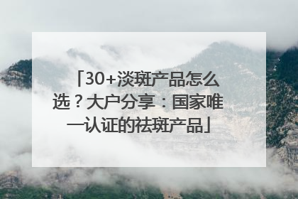 30+淡斑产品怎么选？大户分享：国家唯一认证的祛斑产品