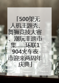 500架无人机主题秀、舞狮竞技大赛、潮玩非遗市集……环联1904火车夜市迎来两周年庆典