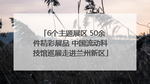 6个主题展区 50余件精彩展品 中国流动科技馆巡展走进兰州新区