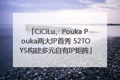 CiCiLu、Pouka Pouka两大IP首秀 52TOYS构建多元自有IP矩阵