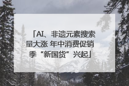 AI、非遗元素搜索量大涨 年中消费促销季“新国货”兴起